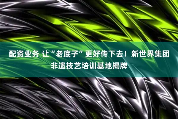 配资业务 让“老底子”更好传下去！新世界集团非遗技艺培训基地揭牌
