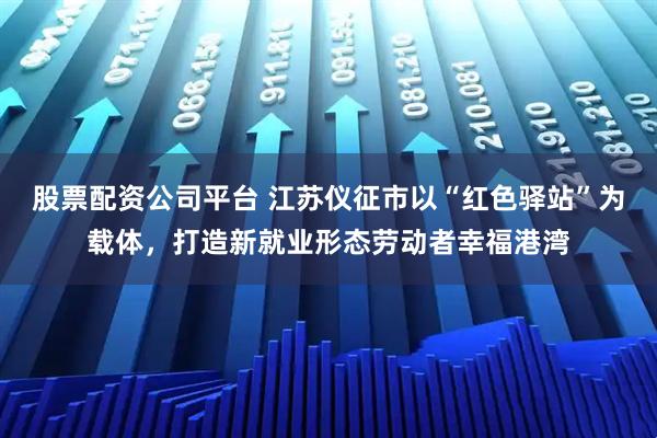 股票配资公司平台 江苏仪征市以“红色驿站”为载体，打造新就业形态劳动者幸福港湾