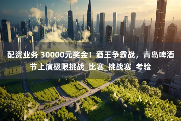 配资业务 30000元奖金！酒王争霸战，青岛啤酒节上演极限挑战_比赛_挑战赛_考验