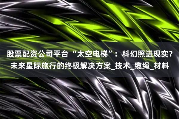 股票配资公司平台 “太空电梯”：科幻照进现实？未来星际旅行的终极解决方案_技术_缆绳_材料