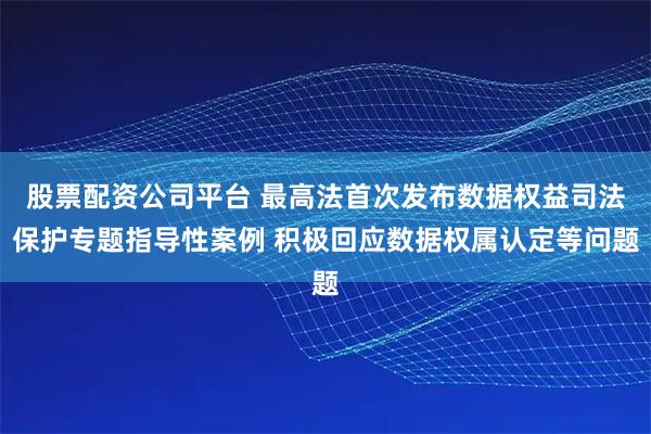 股票配资公司平台 最高法首次发布数据权益司法保护专题指导性案例 积极回应数据权属认定等问题