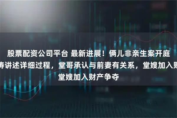股票配资公司平台 最新进展！俩儿非亲生案开庭：姜洪涛讲述详细过程，堂哥承认与前妻有关系，堂嫂加入财产争夺