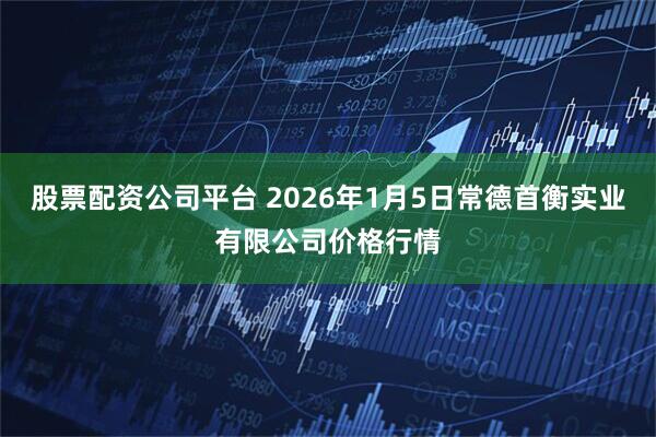 股票配资公司平台 2026年1月5日常德首衡实业有限公司价格行情